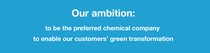 Our ambition: to be the preferred chemical company to enable our customers’ green transformation. Our ambition: to be the preferred chemical company to enable our customers’ green transformation.