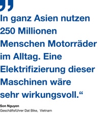 Zitat vom Geschäftsführer von Dat Bike, Son Nguyen: "In ganz Asien nutzen 250 Millionen Menschen Motorräder im Alltag. Eine Elektrifizierung dieser Maschinen wäre
sehr wirkungsvoll.“ Zitat vom Geschäftsführer von Dat Bike, Son Nguyen: "In ganz Asien nutzen 250 Millionen Menschen Motorräder im Alltag. Eine Elektrifizierung dieser Maschinen wäre
sehr wirkungsvoll.“