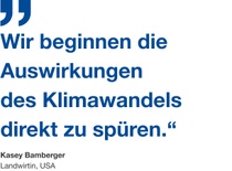Zitat von Landwirtin Kasey Bamberger: ''Wir beginnen die Auswirkungen
des Klimawandels direkt zu spüren.“ Zitat von Landwirtin Kasey Bamberger: ''Wir beginnen die Auswirkungen
des Klimawandels direkt zu spüren.“