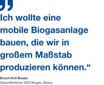 Zitat vom Geschäftsführer con DAS Biogas, Enoch Kofi Boadu: "Ich wollte eine
mobile Biogasanlage bauen, die wir in großem Maßstab produzieren können.“ Zitat vom Geschäftsführer con DAS Biogas, Enoch Kofi Boadu: "Ich wollte eine
mobile Biogasanlage bauen, die wir in großem Maßstab produzieren können.“