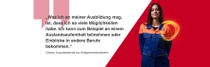Eine weibliche BASF-Mitarbeitende aus Deutschland steht in einem orange-blauen Arbeitsanzug vor einem roten Hintergrund. Ein Lichtwirbel schwebt über ihrer Schulter. Der Text lautet:  „Was ich an meiner Ausbildung mag, ist, dass ich so viele Möglichkeiten habe. Ich kann zum Beispiel an einem Auslandsaufenthalt teilnehmen oder Einblicke in andere Berufe bekommen.“